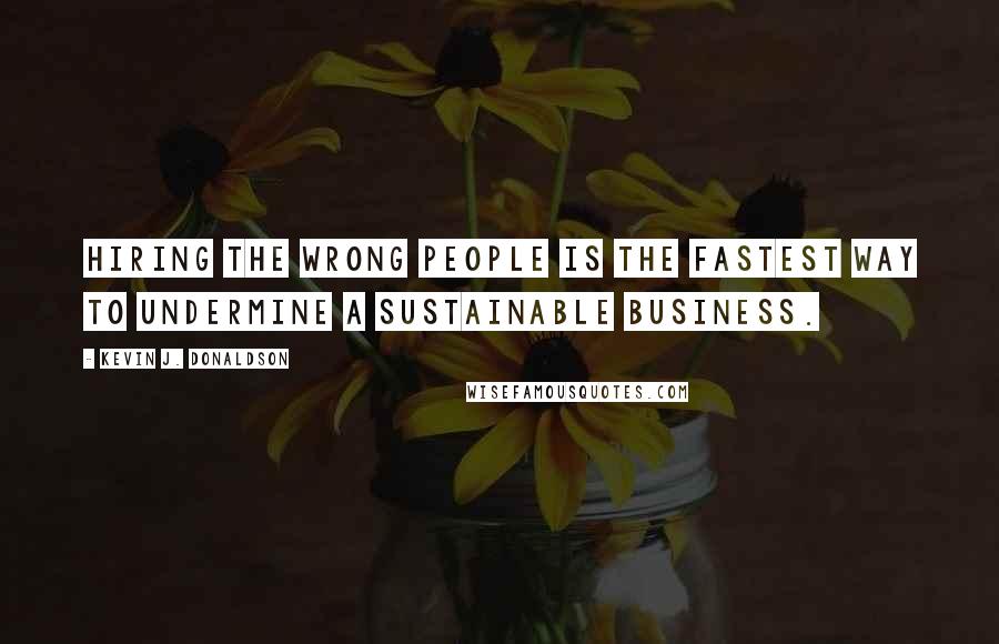 Kevin J. Donaldson Quotes: Hiring the wrong people is the fastest way to undermine a sustainable business.