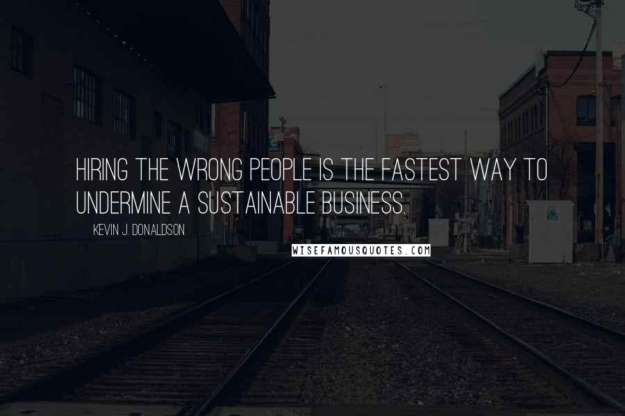 Kevin J. Donaldson Quotes: Hiring the wrong people is the fastest way to undermine a sustainable business.