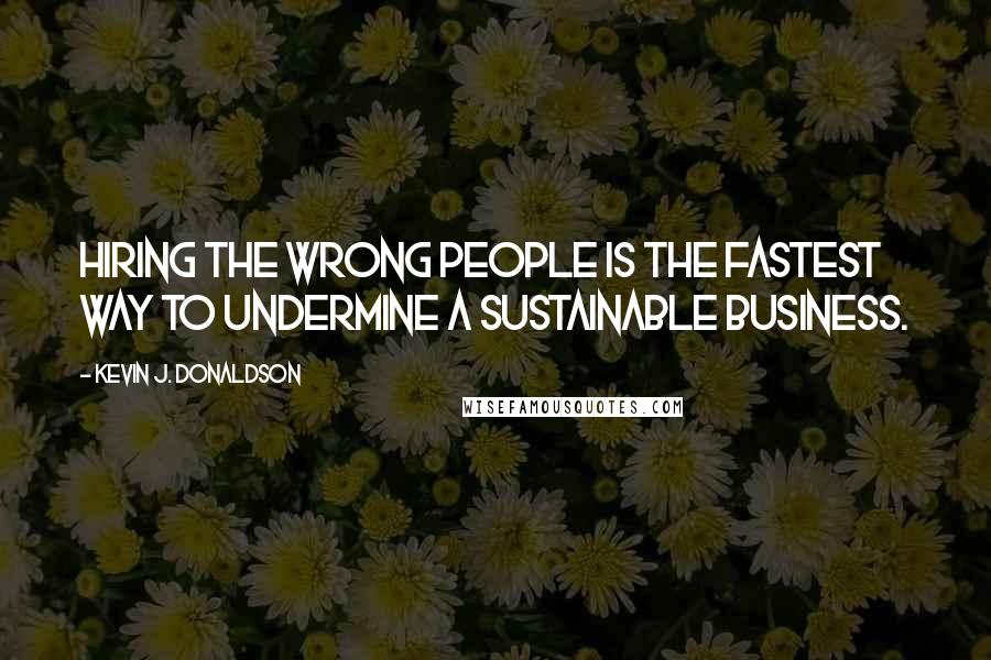 Kevin J. Donaldson Quotes: Hiring the wrong people is the fastest way to undermine a sustainable business.