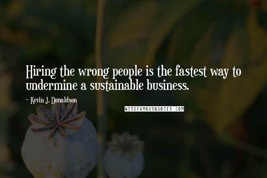 Kevin J. Donaldson Quotes: Hiring the wrong people is the fastest way to undermine a sustainable business.