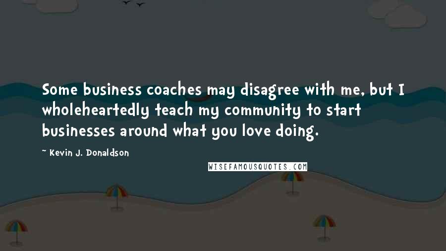 Kevin J. Donaldson Quotes: Some business coaches may disagree with me, but I wholeheartedly teach my community to start businesses around what you love doing.