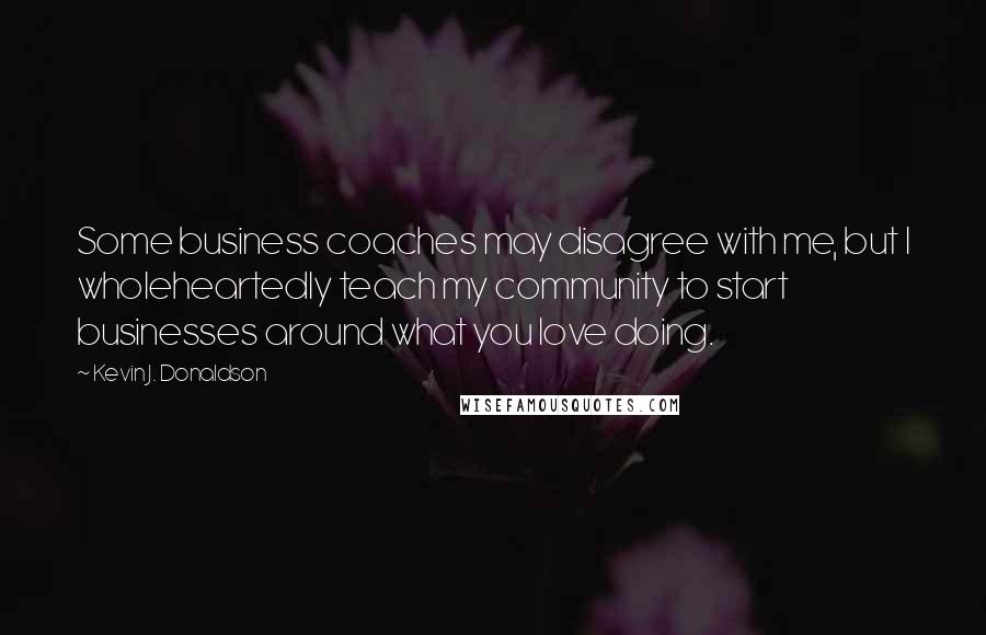 Kevin J. Donaldson Quotes: Some business coaches may disagree with me, but I wholeheartedly teach my community to start businesses around what you love doing.