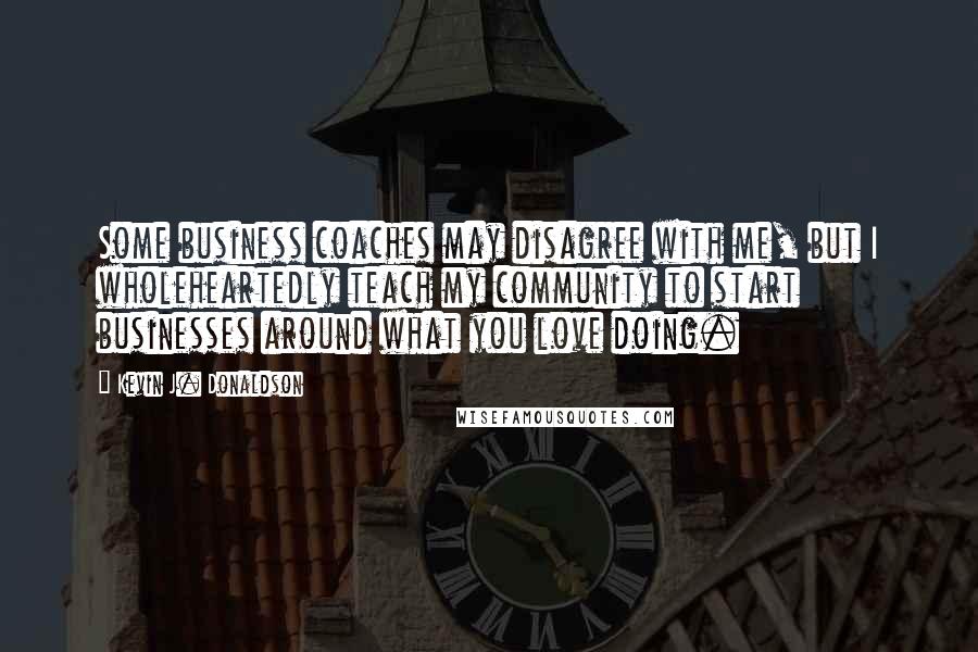 Kevin J. Donaldson Quotes: Some business coaches may disagree with me, but I wholeheartedly teach my community to start businesses around what you love doing.