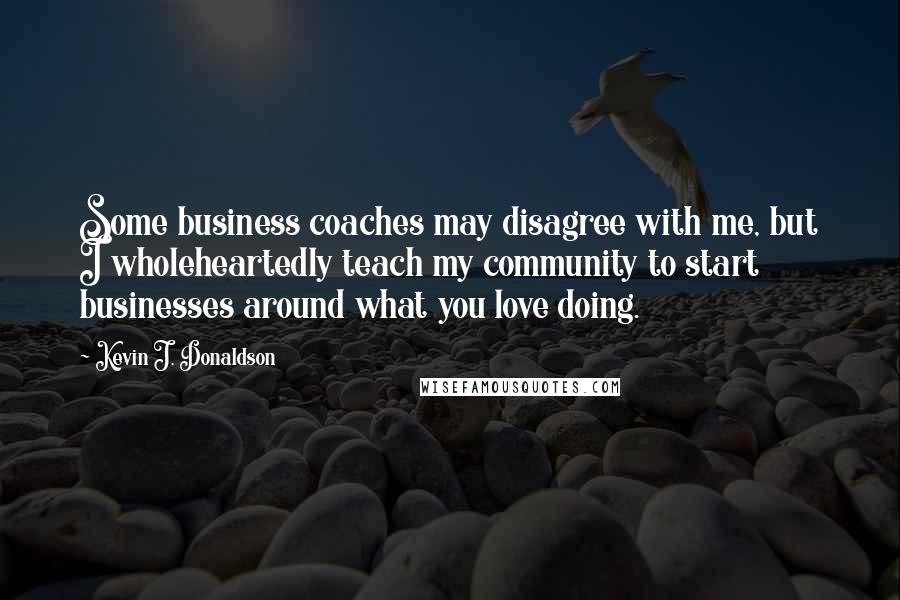 Kevin J. Donaldson Quotes: Some business coaches may disagree with me, but I wholeheartedly teach my community to start businesses around what you love doing.