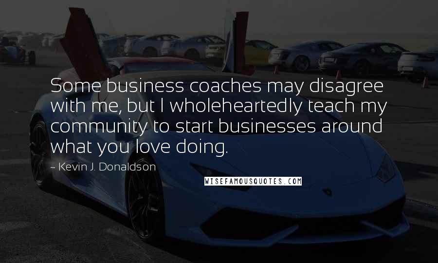 Kevin J. Donaldson Quotes: Some business coaches may disagree with me, but I wholeheartedly teach my community to start businesses around what you love doing.