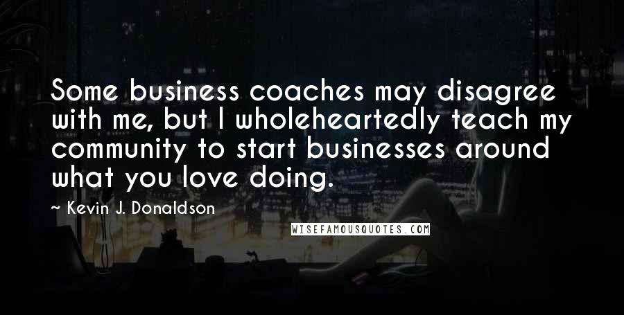 Kevin J. Donaldson Quotes: Some business coaches may disagree with me, but I wholeheartedly teach my community to start businesses around what you love doing.