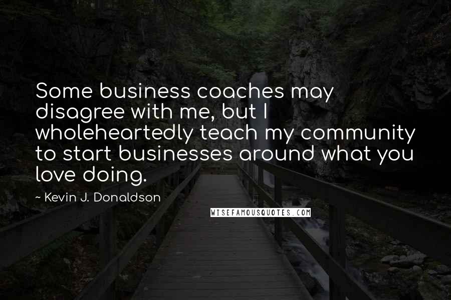 Kevin J. Donaldson Quotes: Some business coaches may disagree with me, but I wholeheartedly teach my community to start businesses around what you love doing.