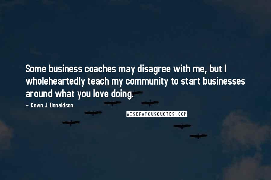 Kevin J. Donaldson Quotes: Some business coaches may disagree with me, but I wholeheartedly teach my community to start businesses around what you love doing.