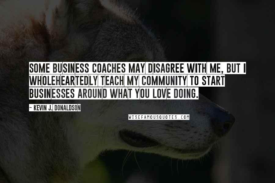 Kevin J. Donaldson Quotes: Some business coaches may disagree with me, but I wholeheartedly teach my community to start businesses around what you love doing.