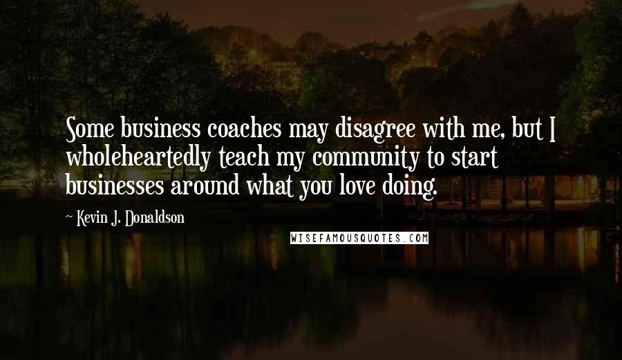 Kevin J. Donaldson Quotes: Some business coaches may disagree with me, but I wholeheartedly teach my community to start businesses around what you love doing.