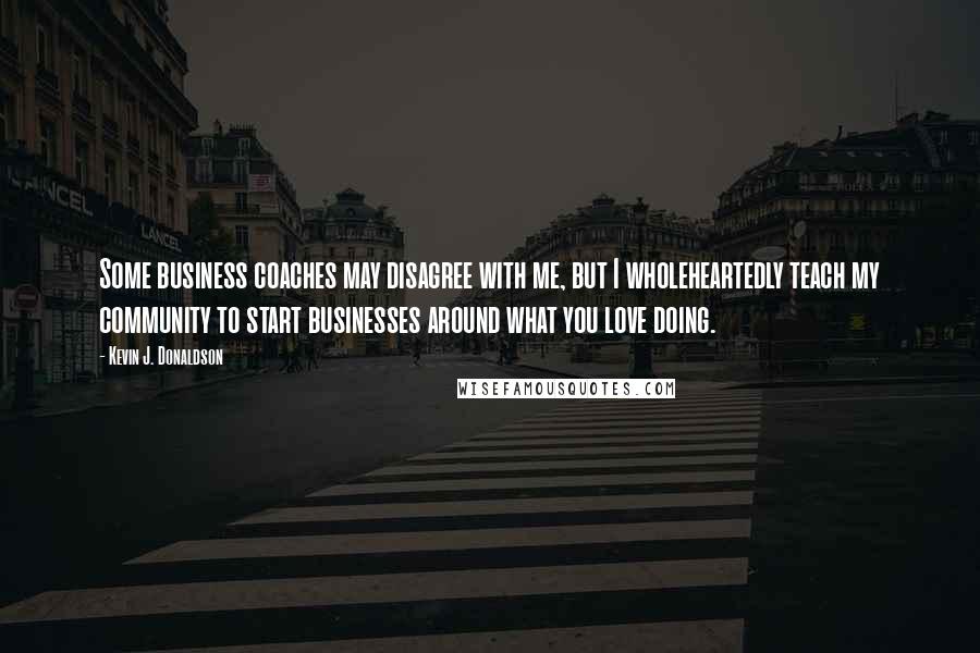 Kevin J. Donaldson Quotes: Some business coaches may disagree with me, but I wholeheartedly teach my community to start businesses around what you love doing.