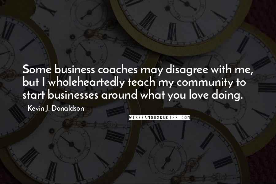 Kevin J. Donaldson Quotes: Some business coaches may disagree with me, but I wholeheartedly teach my community to start businesses around what you love doing.