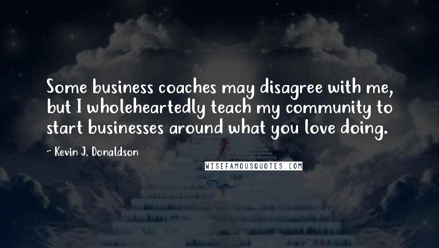 Kevin J. Donaldson Quotes: Some business coaches may disagree with me, but I wholeheartedly teach my community to start businesses around what you love doing.