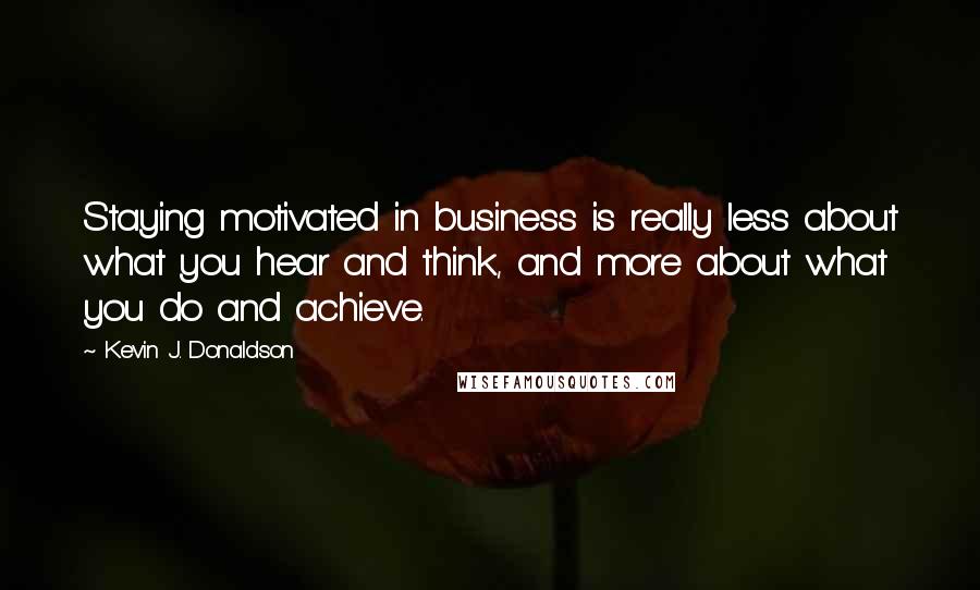 Kevin J. Donaldson Quotes: Staying motivated in business is really less about what you hear and think, and more about what you do and achieve.