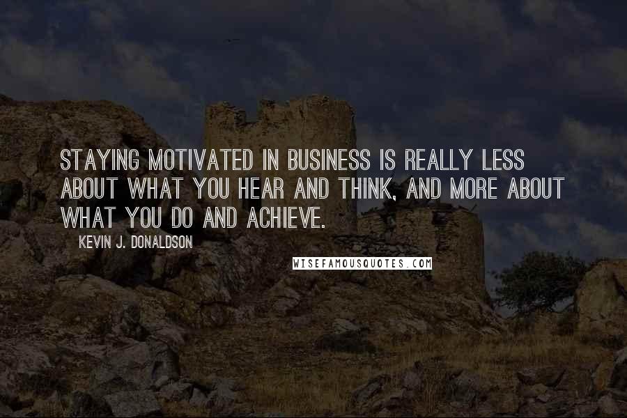 Kevin J. Donaldson Quotes: Staying motivated in business is really less about what you hear and think, and more about what you do and achieve.