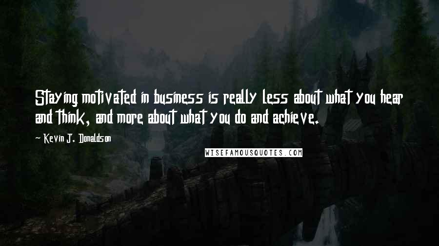 Kevin J. Donaldson Quotes: Staying motivated in business is really less about what you hear and think, and more about what you do and achieve.