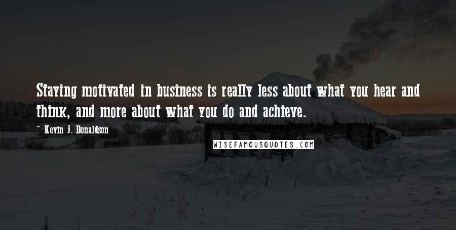 Kevin J. Donaldson Quotes: Staying motivated in business is really less about what you hear and think, and more about what you do and achieve.