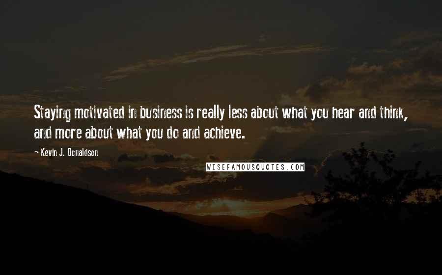 Kevin J. Donaldson Quotes: Staying motivated in business is really less about what you hear and think, and more about what you do and achieve.