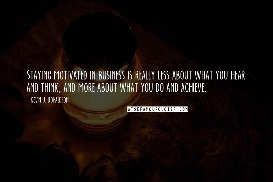 Kevin J. Donaldson Quotes: Staying motivated in business is really less about what you hear and think, and more about what you do and achieve.