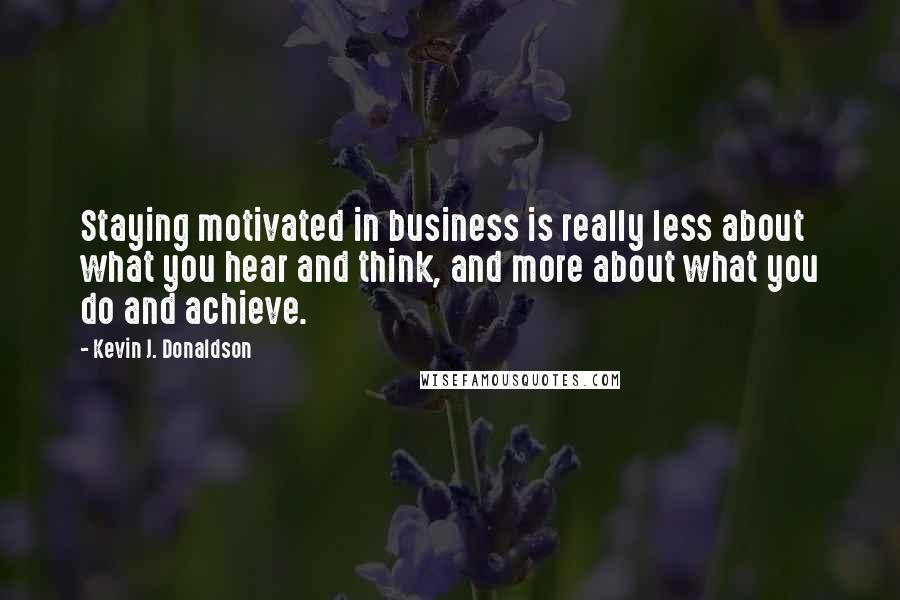 Kevin J. Donaldson Quotes: Staying motivated in business is really less about what you hear and think, and more about what you do and achieve.