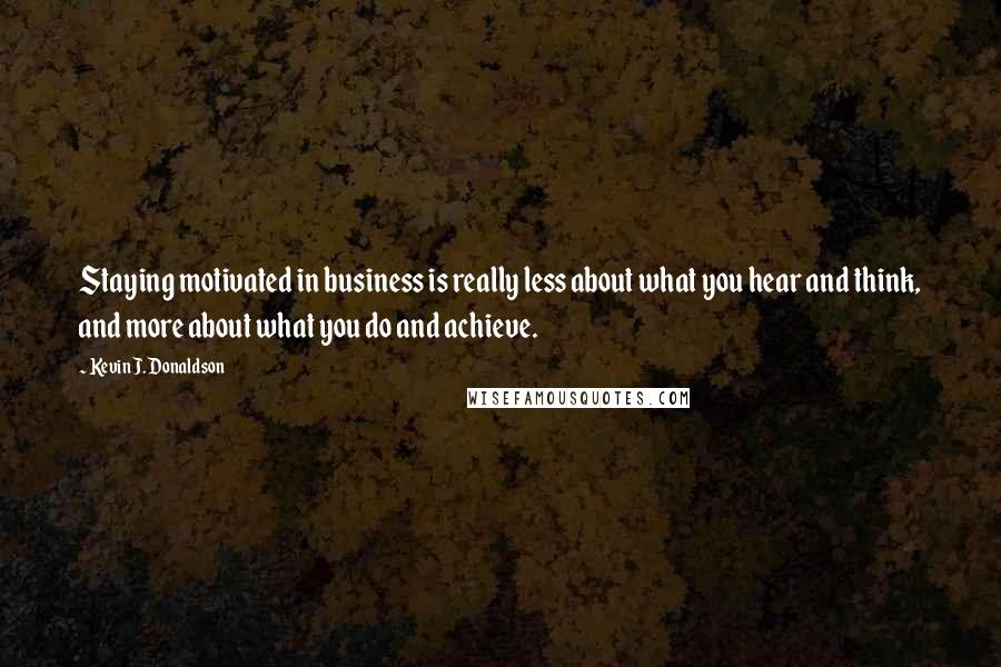 Kevin J. Donaldson Quotes: Staying motivated in business is really less about what you hear and think, and more about what you do and achieve.