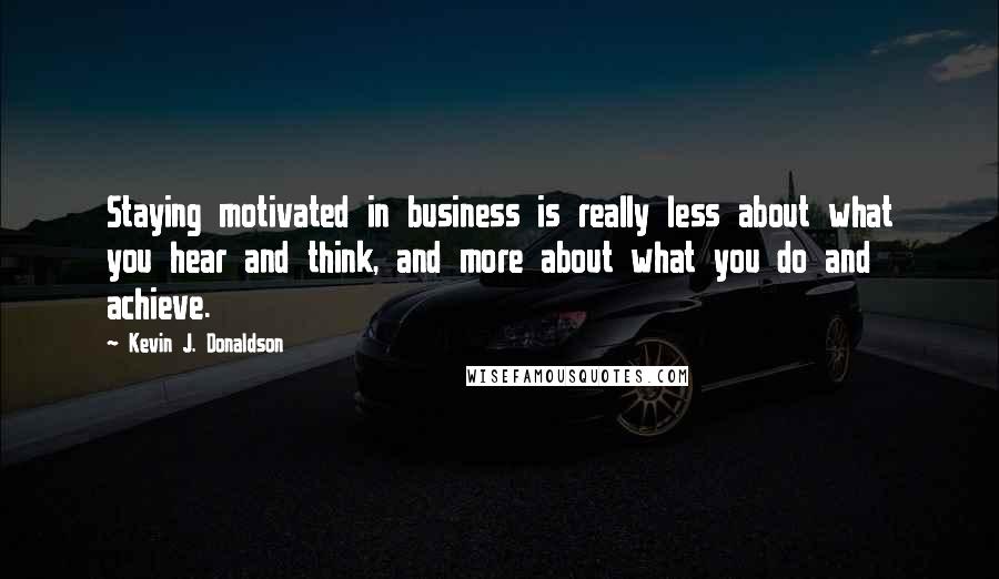 Kevin J. Donaldson Quotes: Staying motivated in business is really less about what you hear and think, and more about what you do and achieve.