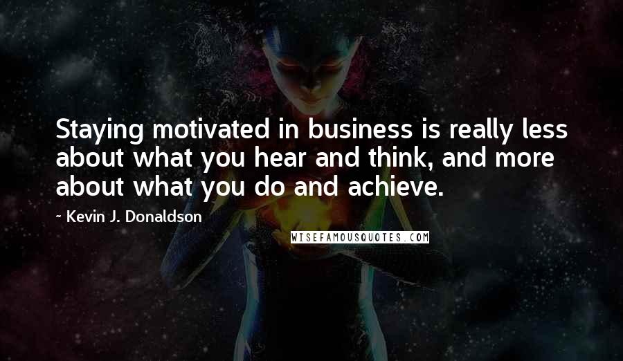 Kevin J. Donaldson Quotes: Staying motivated in business is really less about what you hear and think, and more about what you do and achieve.