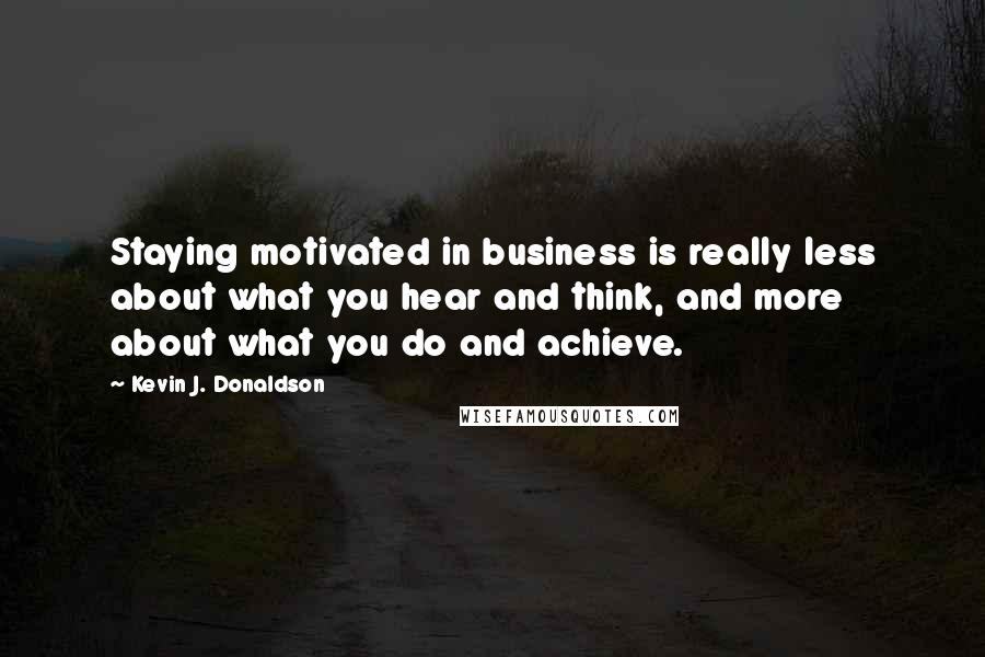 Kevin J. Donaldson Quotes: Staying motivated in business is really less about what you hear and think, and more about what you do and achieve.