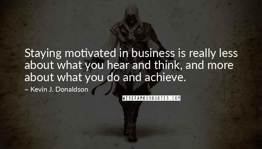 Kevin J. Donaldson Quotes: Staying motivated in business is really less about what you hear and think, and more about what you do and achieve.