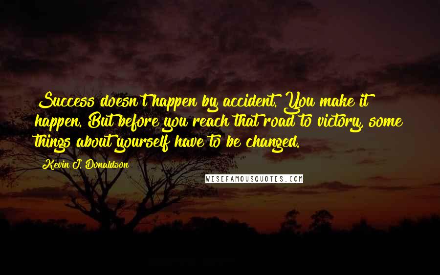 Kevin J. Donaldson Quotes: Success doesn't happen by accident. You make it happen. But before you reach that road to victory, some things about yourself have to be changed.
