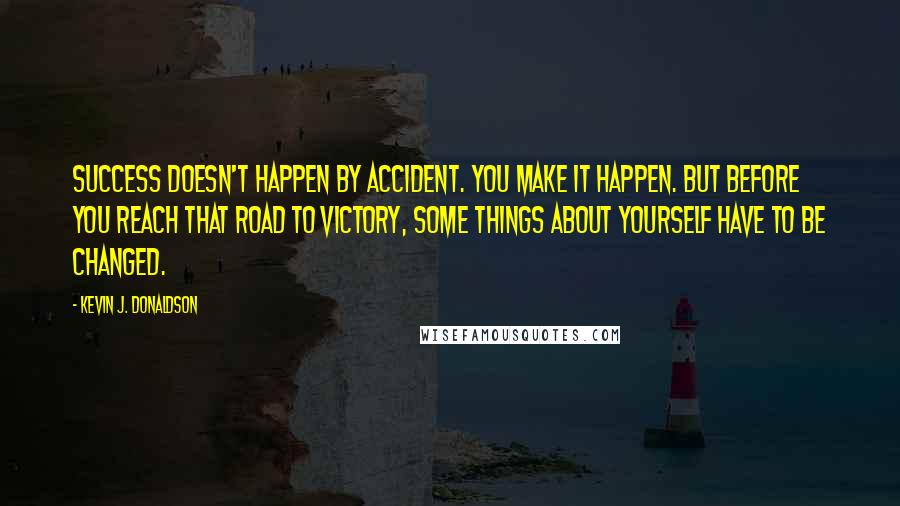 Kevin J. Donaldson Quotes: Success doesn't happen by accident. You make it happen. But before you reach that road to victory, some things about yourself have to be changed.