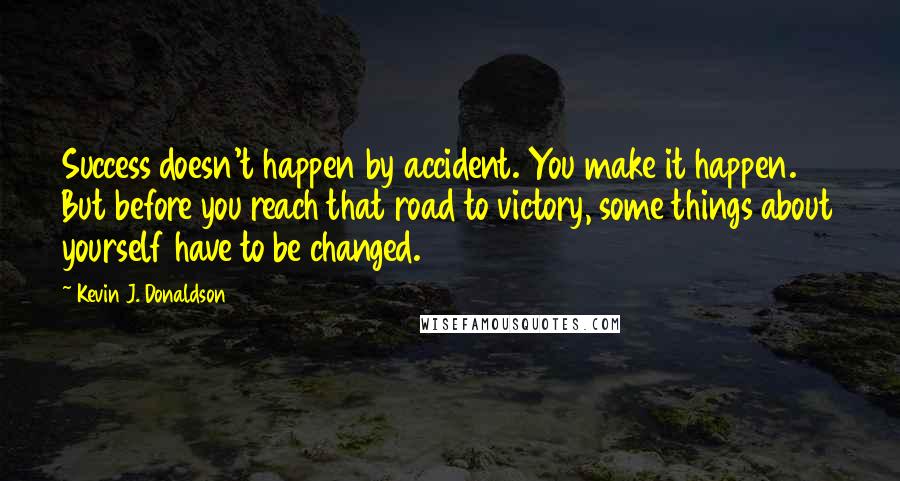 Kevin J. Donaldson Quotes: Success doesn't happen by accident. You make it happen. But before you reach that road to victory, some things about yourself have to be changed.