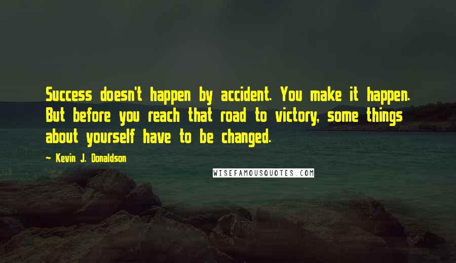 Kevin J. Donaldson Quotes: Success doesn't happen by accident. You make it happen. But before you reach that road to victory, some things about yourself have to be changed.