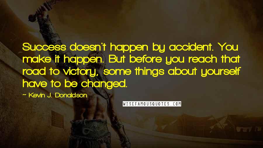 Kevin J. Donaldson Quotes: Success doesn't happen by accident. You make it happen. But before you reach that road to victory, some things about yourself have to be changed.