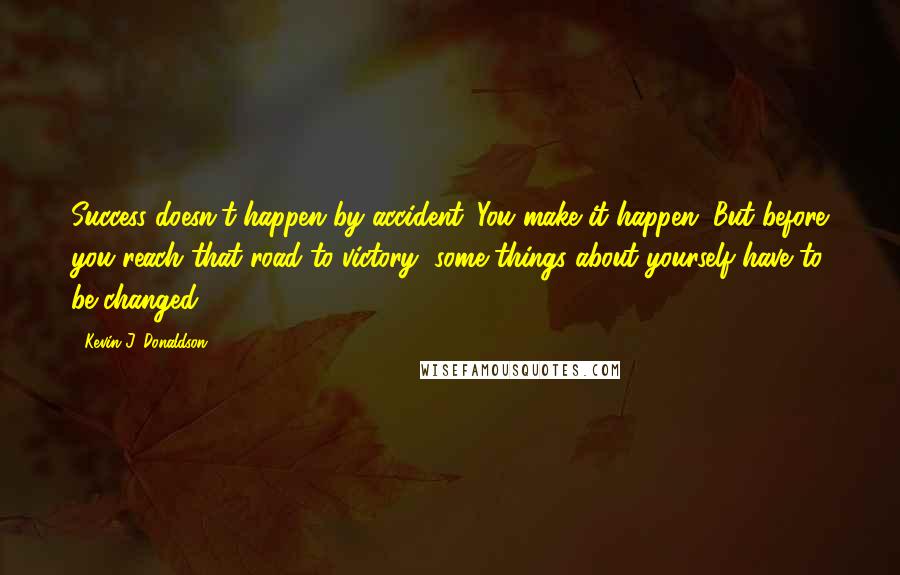 Kevin J. Donaldson Quotes: Success doesn't happen by accident. You make it happen. But before you reach that road to victory, some things about yourself have to be changed.