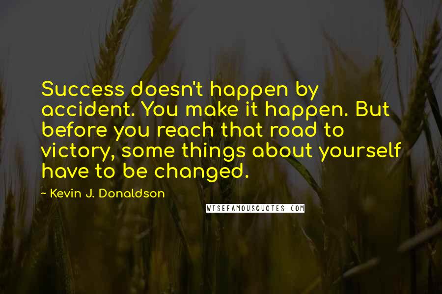 Kevin J. Donaldson Quotes: Success doesn't happen by accident. You make it happen. But before you reach that road to victory, some things about yourself have to be changed.