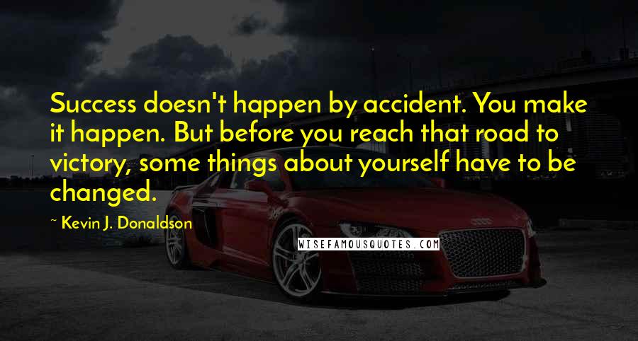 Kevin J. Donaldson Quotes: Success doesn't happen by accident. You make it happen. But before you reach that road to victory, some things about yourself have to be changed.