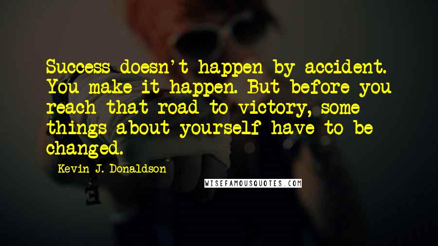 Kevin J. Donaldson Quotes: Success doesn't happen by accident. You make it happen. But before you reach that road to victory, some things about yourself have to be changed.