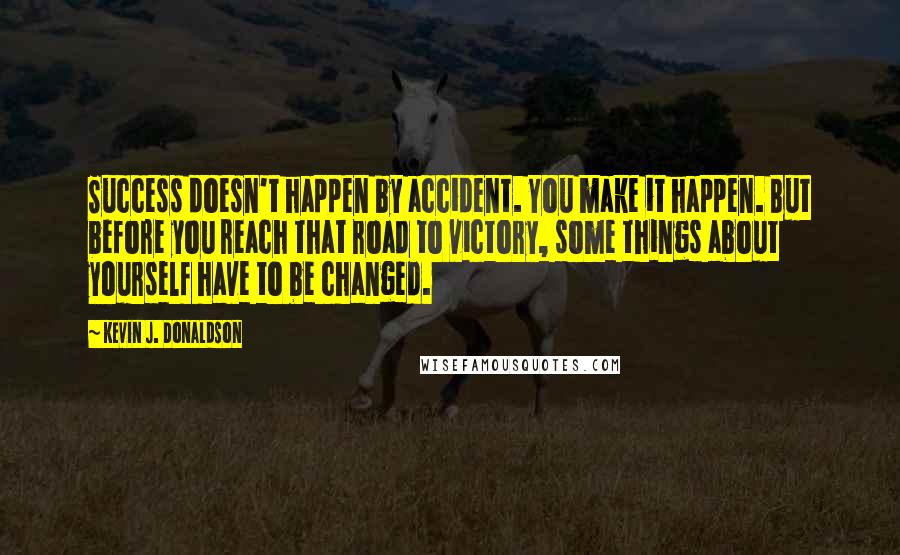 Kevin J. Donaldson Quotes: Success doesn't happen by accident. You make it happen. But before you reach that road to victory, some things about yourself have to be changed.