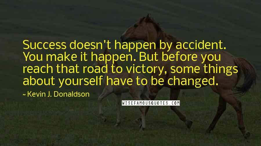 Kevin J. Donaldson Quotes: Success doesn't happen by accident. You make it happen. But before you reach that road to victory, some things about yourself have to be changed.