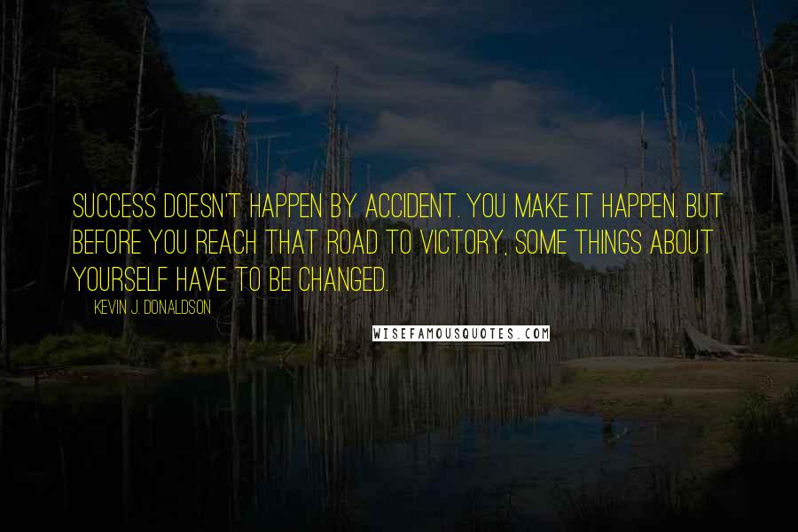 Kevin J. Donaldson Quotes: Success doesn't happen by accident. You make it happen. But before you reach that road to victory, some things about yourself have to be changed.