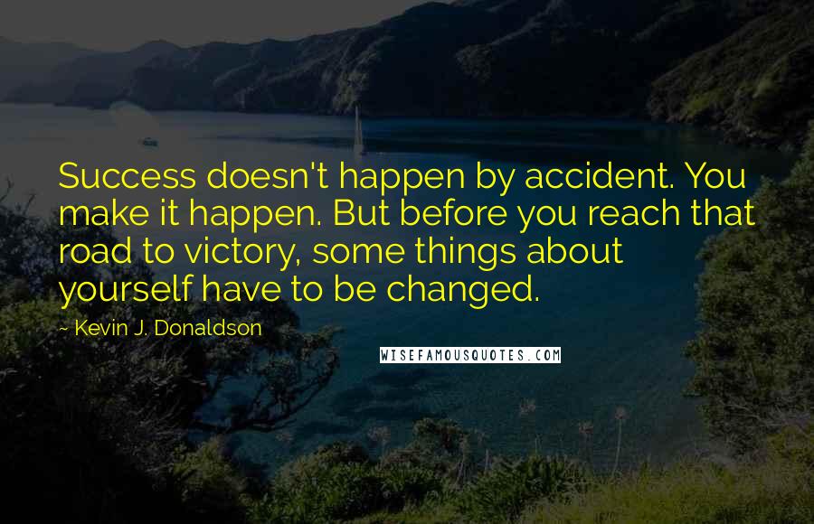 Kevin J. Donaldson Quotes: Success doesn't happen by accident. You make it happen. But before you reach that road to victory, some things about yourself have to be changed.