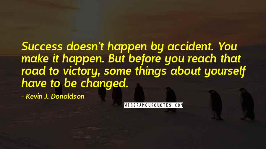 Kevin J. Donaldson Quotes: Success doesn't happen by accident. You make it happen. But before you reach that road to victory, some things about yourself have to be changed.