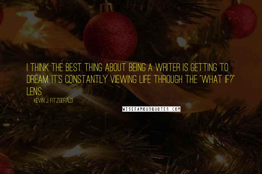 Kevin J. Fitzgerald Quotes: I think the best thing about being a writer is getting to dream. It's constantly viewing life through the "what if?" lens.