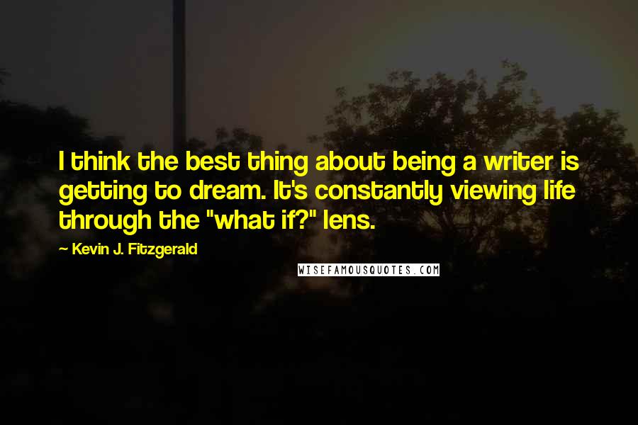 Kevin J. Fitzgerald Quotes: I think the best thing about being a writer is getting to dream. It's constantly viewing life through the "what if?" lens.