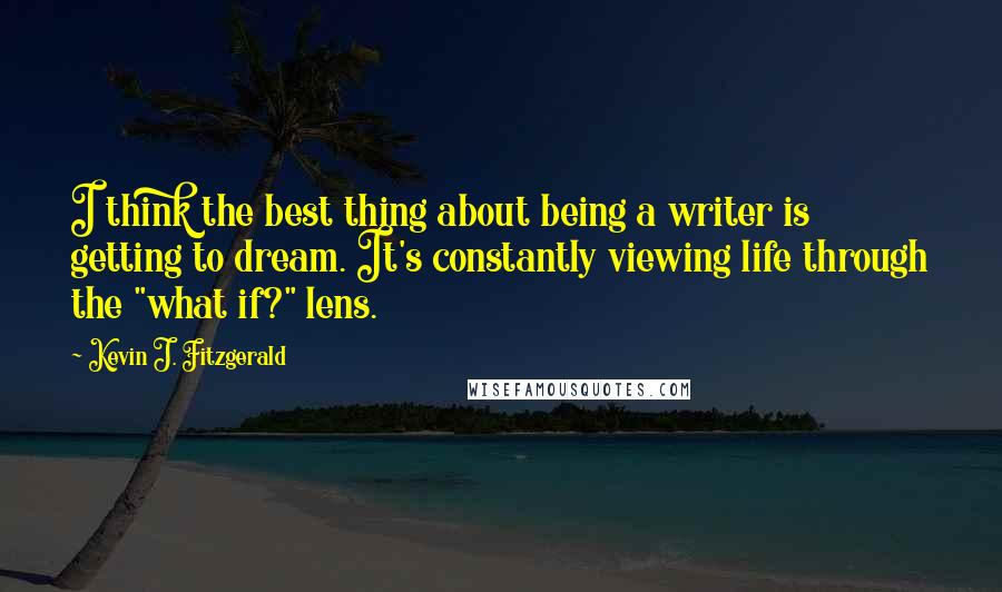 Kevin J. Fitzgerald Quotes: I think the best thing about being a writer is getting to dream. It's constantly viewing life through the "what if?" lens.
