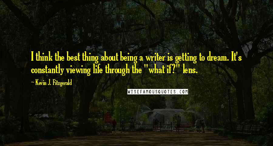 Kevin J. Fitzgerald Quotes: I think the best thing about being a writer is getting to dream. It's constantly viewing life through the "what if?" lens.