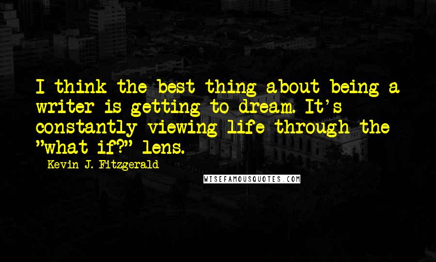 Kevin J. Fitzgerald Quotes: I think the best thing about being a writer is getting to dream. It's constantly viewing life through the "what if?" lens.