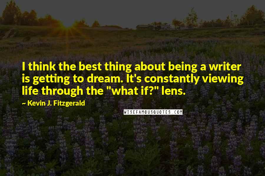 Kevin J. Fitzgerald Quotes: I think the best thing about being a writer is getting to dream. It's constantly viewing life through the "what if?" lens.