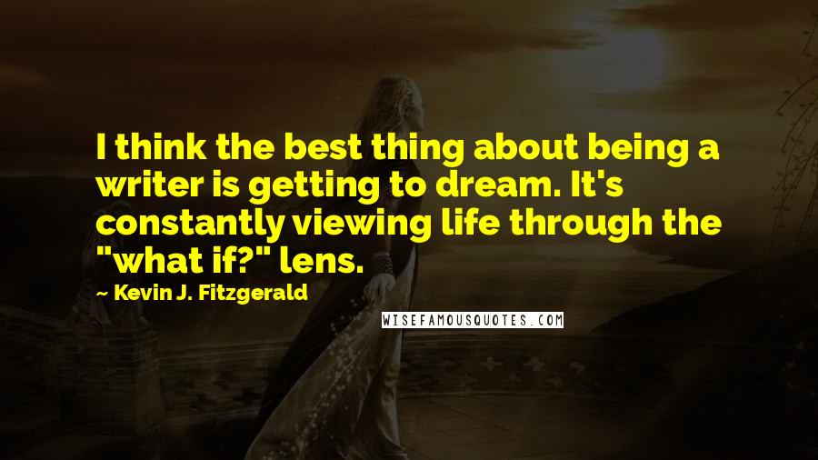 Kevin J. Fitzgerald Quotes: I think the best thing about being a writer is getting to dream. It's constantly viewing life through the "what if?" lens.